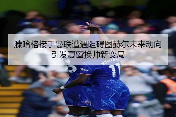 滕哈格接手曼联遭遇阻碍图赫尔未来动向引发夏窗换帅新变局
